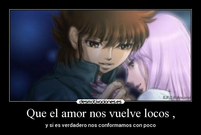 Que el amor nos vuelve locos , - y si es verdadero nos conformamos con poco