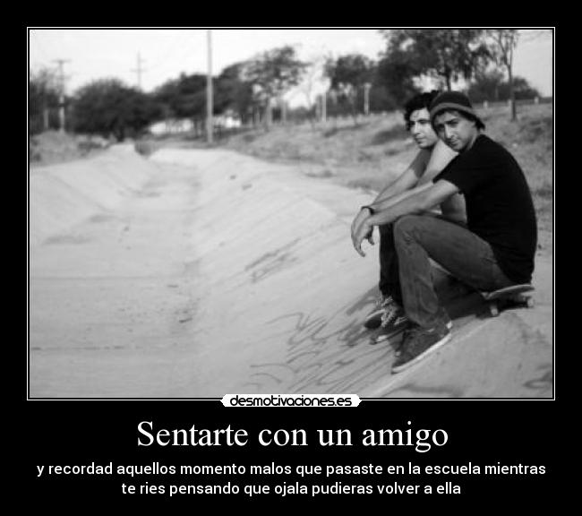 Sentarte con un amigo - y recordad aquellos momento malos que pasaste en la escuela mientras
te ries pensando que ojala pudieras volver a ella