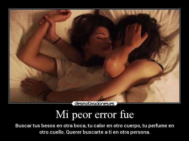 Mi peor error fue - Buscar tus besos en otra boca, tu calor en otro cuerpo, tu perfume en
otro cuello. Querer buscarte a ti en otra persona.