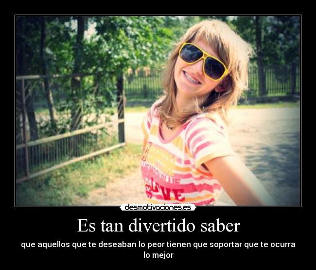 Es tan divertido saber - que aquellos que te deseaban lo peor tienen que soportar que te ocurra lo mejor