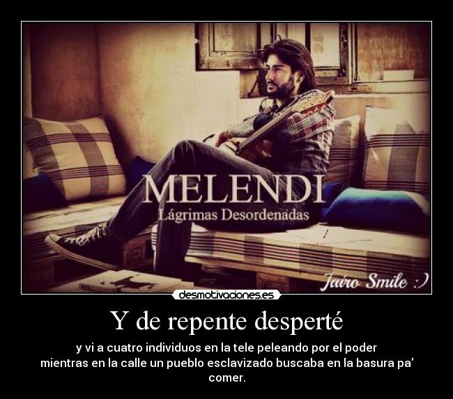 Y de repente desperté - y vi a cuatro individuos en la tele peleando por el poder
mientras en la calle un pueblo esclavizado buscaba en la basura pa comer.