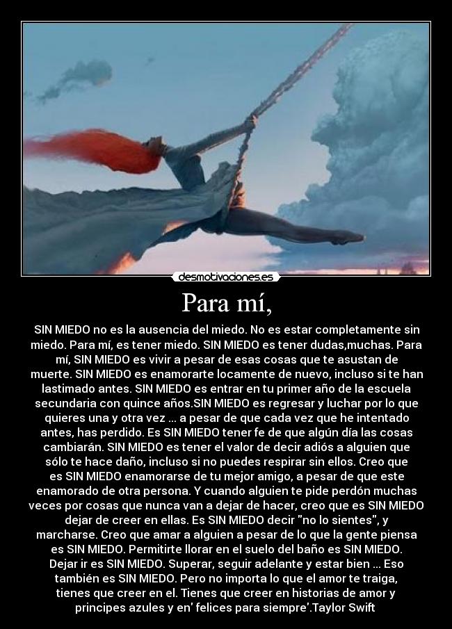 Para mí, - SIN MIEDO no es la ausencia del miedo. No es estar completamente sin
miedo. Para mí, es tener miedo. SIN MIEDO es tener dudas,muchas. Para
mí, SIN MIEDO es vivir a pesar de esas cosas que te asustan de
muerte. SIN MIEDO es enamorarte locamente de nuevo, incluso si te han
lastimado antes. SIN MIEDO es entrar en tu primer año de la escuela
secundaria con quince años.SIN MIEDO es regresar y luchar por lo que
quieres una y otra vez ... a pesar de que cada vez que he intentado
antes, has perdido. Es SIN MIEDO tener fe de que algún día las cosas
cambiarán. SIN MIEDO es tener el valor de decir adiós a alguien que
sólo te hace daño, incluso si no puedes respirar sin ellos. Creo que
es SIN MIEDO enamorarse de tu mejor amigo, a pesar de que este
enamorado de otra persona. Y cuando alguien te pide perdón muchas
veces por cosas que nunca van a dejar de hacer, creo que es SIN MIEDO
dejar de creer en ellas. Es SIN MIEDO decir no lo sientes, y
marcharse. Creo que amar a alguien a pesar de lo que la gente piensa
es SIN MIEDO. Permitirte llorar en el suelo del baño es SIN MIEDO.
Dejar ir es SIN MIEDO. Superar, seguir adelante y estar bien ... Eso
también es SIN MIEDO. Pero no importa lo que el amor te traiga,
tienes que creer en el. Tienes que creer en historias de amor y
principes azules y en felices para siempre.Taylor Swift ♥