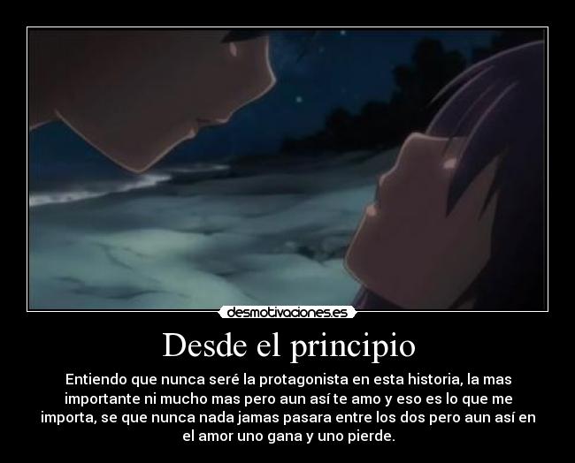 Desde el principio - Entiendo que nunca seré la protagonista en esta historia, la mas
importante ni mucho mas pero aun así te amo y eso es lo que me
importa, se que nunca nada jamas pasara entre los dos pero aun así en
el amor uno gana y uno pierde.