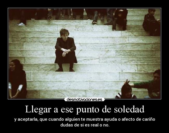 Llegar a ese punto de soledad - y aceptarla, que cuando alguien te muestra ayuda o afecto de cariño
dudas de si es real o no.
