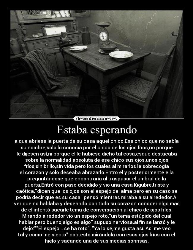 Estaba esperando - a que abriese la puerta de su casa aquel chico.Ese chico que no sabía
su nombre,solo lo conocía por el chico de los ojos fríos,no porque
le dijesen así,ni porque el le hubiese dicho tal cosa,esque destacaba
sobre la normalidad absoluta de ese chico sus ojos,unos ojos
fríos,sin brillo,sin vida pero los cuales al mirarlos le sobrecogía
el corazón y solo deseaba abrazarlo.Entro el y posteriormente ella
preguntándose que encontraría al traspasar el umbral de la
puerta.Entró con paso decidido y vio una casa lúgubre,triste y
caótica,dicen que los ojos son el espejo del alma pero en su caso se
podría decir que es su casa pensó mientras miraba a su alrededor.Al
ver que no hablaba y deseando con todo su corazón conocer algo más
de el intentó sacarle tema de conversación al chico de ojos fríos.
Mirando alrededor vio un espejo roto,un tema estúpido del cual
hablar pero bueno,algo es algo supuso nerviosa,al fin se lanzó y le
dejo:El espejo... se ha roto. Ya lo sé,me gusta así. Así me veo
tal y como me siento contestó mirándola con esos ojos fríos con el
hielo y sacando una de sus medias sonrisas.
