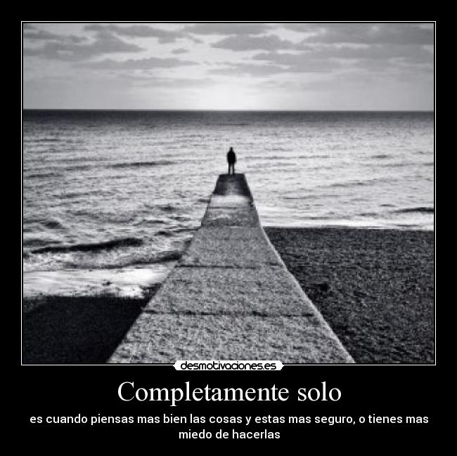 Completamente solo - es cuando piensas mas bien las cosas y estas mas seguro, o tienes mas
miedo de hacerlas