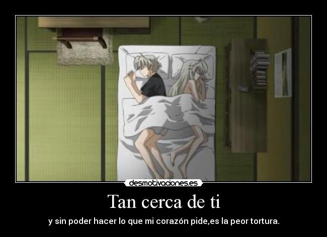 Tan cerca de ti - y sin poder hacer lo que mi corazón pide,es la peor tortura.