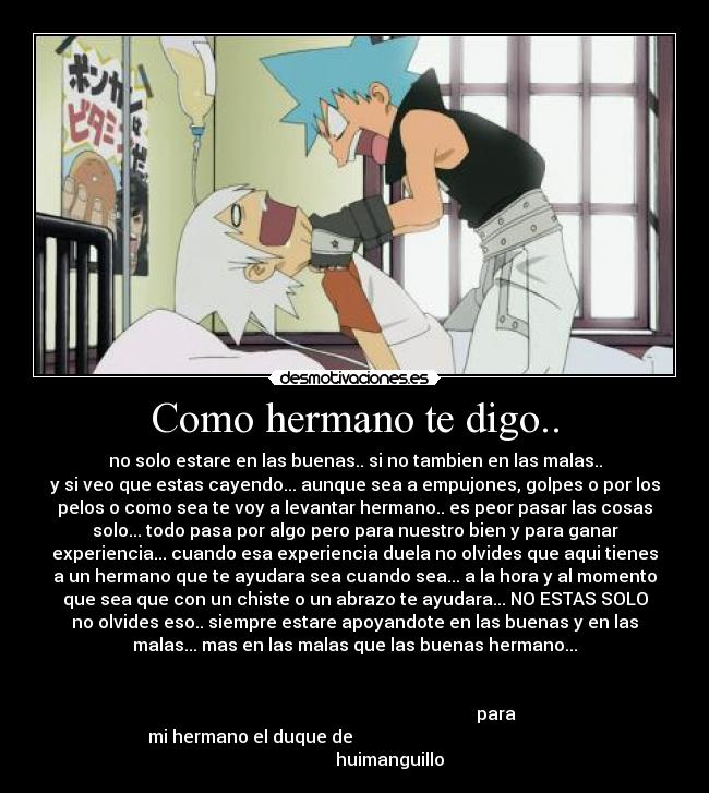 Como hermano te digo.. - no solo estare en las buenas.. si no tambien en las malas..
y si veo que estas cayendo... aunque sea a empujones, golpes o por los
pelos o como sea te voy a levantar hermano.. es peor pasar las cosas
solo... todo pasa por algo pero para nuestro bien y para ganar
experiencia... cuando esa experiencia duela no olvides que aqui tienes
a un hermano que te ayudara sea cuando sea... a la hora y al momento
que sea que con un chiste o un abrazo te ayudara... NO ESTAS SOLO
no olvides eso.. siempre estare apoyandote en las buenas y en las
malas... mas en las malas que las buenas hermano...
para
mi hermano el duque de
huimanguillo