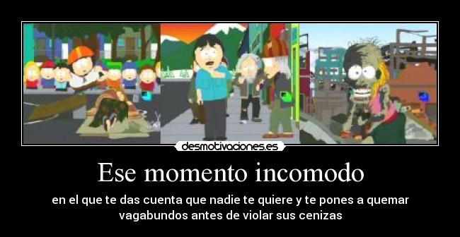 Ese momento incomodo - en el que te das cuenta que nadie te quiere y te pones a quemar
vagabundos antes de violar sus cenizas