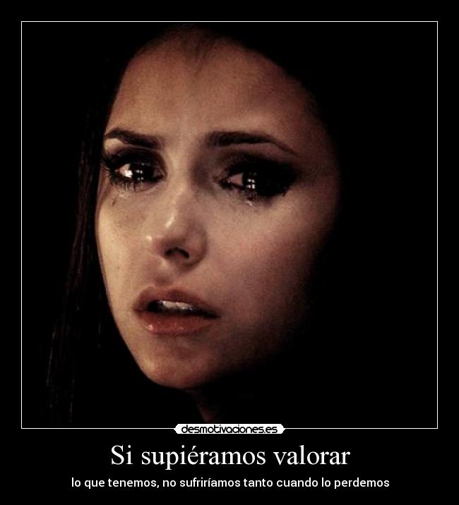 Si supiéramos valorar - lo que tenemos, no sufriríamos tanto cuando lo perdemos