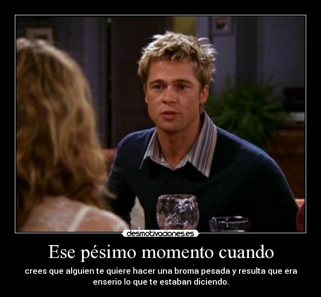 Ese pésimo momento cuando - crees que alguien te quiere hacer una broma pesada y resulta que era
enserio lo que te estaban diciendo.