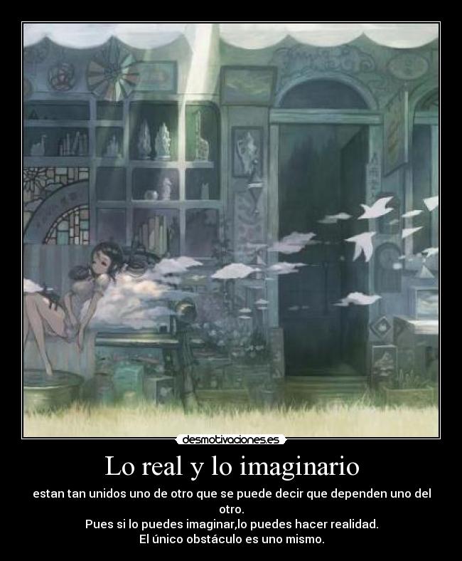 Lo real y lo imaginario - estan tan unidos uno de otro que se puede decir que dependen uno del otro.
Pues si lo puedes imaginar,lo puedes hacer realidad.
El único obstáculo es uno mismo.