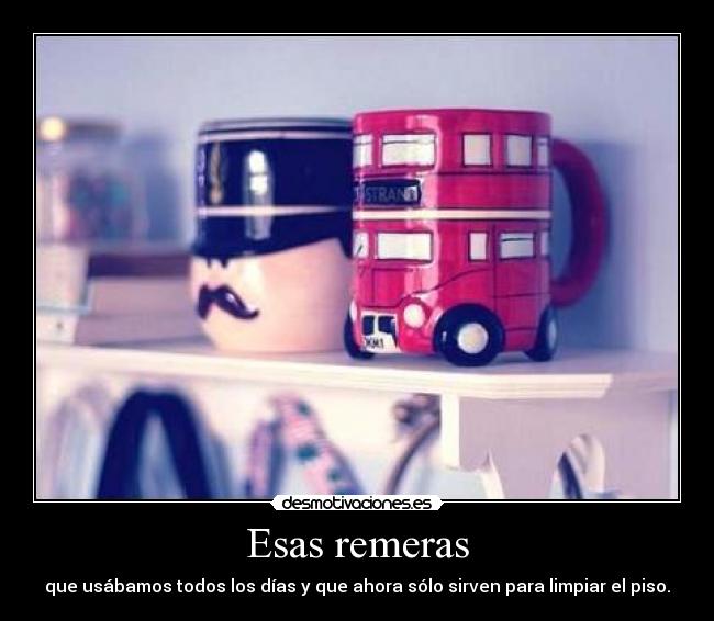 Esas remeras - que usábamos todos los días y que ahora sólo sirven para limpiar el piso.