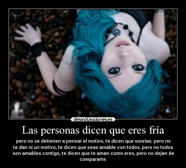 Las personas dicen que eres fría - pero no se detienen a pensar el motivo, te dicen que sonrías, pero no
te dan ni un motivo, te dicen que seas amable con todos, pero no todos
son amables contigo, te dicen que te aman como eres, pero no dejan de
compararte.