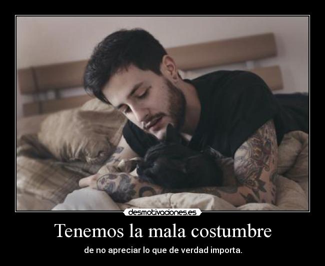 Tenemos la mala costumbre - de no apreciar lo que de verdad importa.