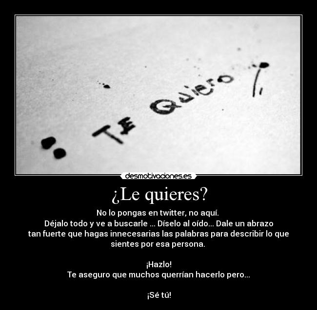 ¿Le quieres? - No lo pongas en twitter, no aquí. 
Déjalo todo y ve a buscarle ... Díselo al oído... Dale un abrazo
tan fuerte que hagas innecesarias las palabras para describir lo que
sientes por esa persona. 

¡Hazlo!
Te aseguro que muchos querrían hacerlo pero...

¡Sé tú!