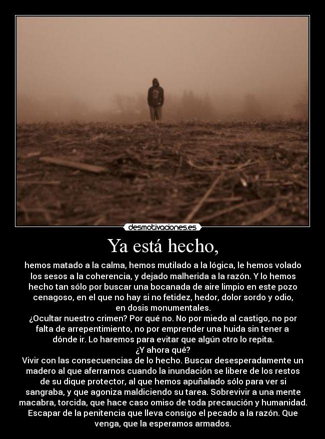 Ya está hecho, - hemos matado a la calma, hemos mutilado a la lógica, le hemos volado
los sesos a la coherencia, y dejado malherida a la razón. Y lo hemos
hecho tan sólo por buscar una bocanada de aire limpio en este pozo
cenagoso, en el que no hay si no fetidez, hedor, dolor sordo y odio,
en dosis monumentales.
¿Ocultar nuestro crimen? Por qué no. No por miedo al castigo, no por
falta de arrepentimiento, no por emprender una huida sin tener a
dónde ir. Lo haremos para evitar que algún otro lo repita.
¿Y ahora qué?
Vivir con las consecuencias de lo hecho. Buscar desesperadamente un
madero al que aferrarnos cuando la inundación se libere de los restos
de su dique protector, al que hemos apuñalado sólo para ver si
sangraba, y que agoniza maldiciendo su tarea. Sobrevivir a una mente
macabra, torcida, que hace caso omiso de toda precaución y humanidad.
Escapar de la penitencia que lleva consigo el pecado a la razón. Que
venga, que la esperamos armados.