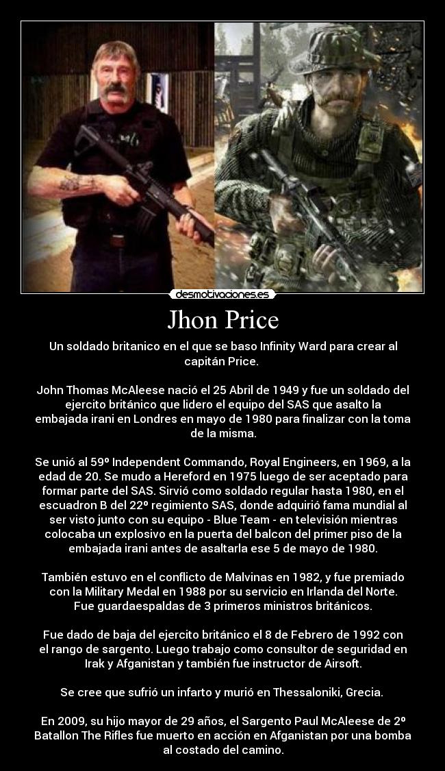 Jhon Price - Un soldado britanico en el que se baso Infinity Ward para crear al
capitán Price. 

John Thomas McAleese nació el 25 Abril de 1949 y fue un soldado del
ejercito británico que lidero el equipo del SAS que asalto la
embajada irani en Londres en mayo de 1980 para finalizar con la toma
de la misma.

Se unió al 59º Independent Commando, Royal Engineers, en 1969, a la
edad de 20. Se mudo a Hereford en 1975 luego de ser aceptado para
formar parte del SAS. Sirvió como soldado regular hasta 1980, en el
escuadron B del 22º regimiento SAS, donde adquirió fama mundial al
ser visto junto con su equipo - Blue Team - en televisión mientras
colocaba un explosivo en la puerta del balcon del primer piso de la
embajada irani antes de asaltarla ese 5 de mayo de 1980.

También estuvo en el conflicto de Malvinas en 1982, y fue premiado
con la Military Medal en 1988 por su servicio en Irlanda del Norte.
Fue guardaespaldas de 3 primeros ministros británicos.

Fue dado de baja del ejercito británico el 8 de Febrero de 1992 con
el rango de sargento. Luego trabajo como consultor de seguridad en
Irak y Afganistan y también fue instructor de Airsoft.

Se cree que sufrió un infarto y murió en Thessaloniki, Grecia. 

En 2009, su hijo mayor de 29 años, el Sargento Paul McAleese de 2º
Batallon The Rifles fue muerto en acción en Afganistan por una bomba
al costado del camino.