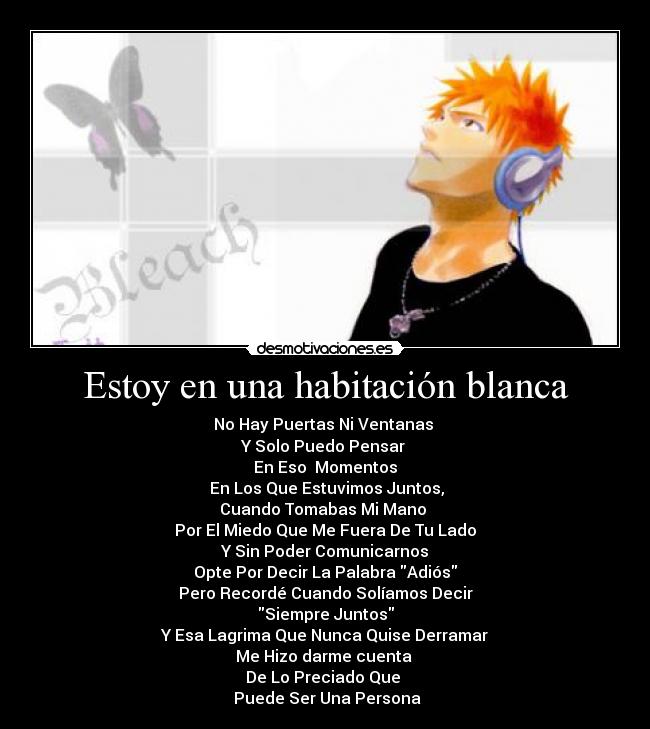 Estoy en una habitación blanca - No Hay Puertas Ni Ventanas 
Y Solo Puedo Pensar 
En Eso  Momentos
 En Los Que Estuvimos Juntos,
Cuando Tomabas Mi Mano 
Por El Miedo Que Me Fuera De Tu Lado
Y Sin Poder Comunicarnos
Opte Por Decir La Palabra Adiós
Pero Recordé Cuando Solíamos Decir
Siempre Juntos
Y Esa Lagrima Que Nunca Quise Derramar
Me Hizo darme cuenta 
De Lo Preciado Que 
 Puede Ser Una Persona