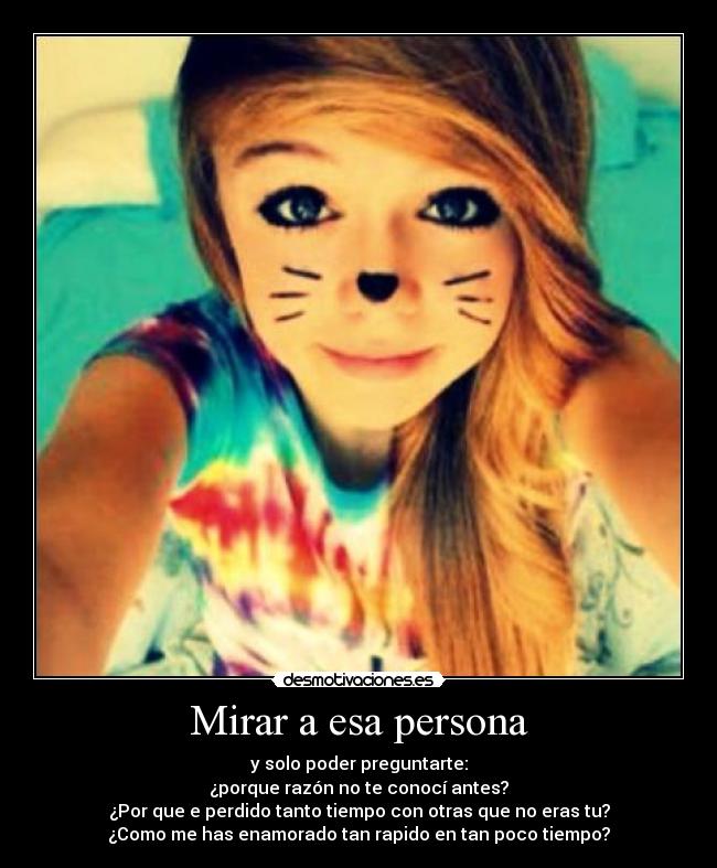 Mirar a esa persona - y solo poder preguntarte:
¿porque razón no te conocí antes?
¿Por que e perdido tanto tiempo con otras que no eras tu?
¿Como me has enamorado tan rapido en tan poco tiempo?