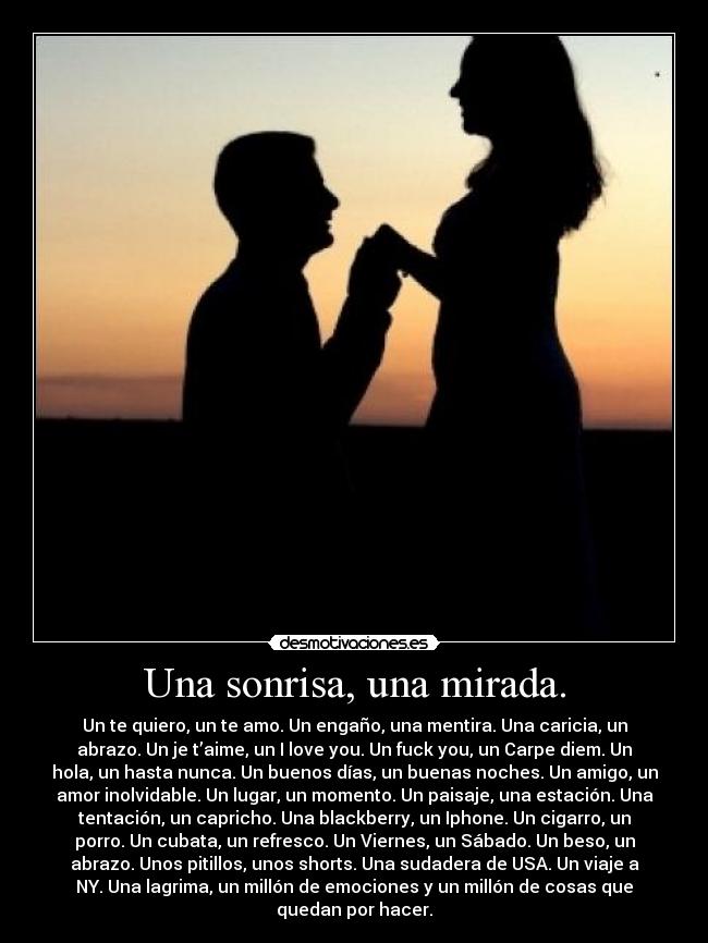 Una sonrisa, una mirada. - Un te quiero, un te amo. Un engaño, una mentira. Una caricia, un
abrazo. Un je t’aime, un I love you. Un fuck you, un Carpe diem. Un
hola, un hasta nunca. Un buenos días, un buenas noches. Un amigo, un
amor inolvidable. Un lugar, un momento. Un paisaje, una estación. Una
tentación, un capricho. Una blackberry, un Iphone. Un cigarro, un
porro. Un cubata, un refresco. Un Viernes, un Sábado. Un beso, un
abrazo. Unos pitillos, unos shorts. Una sudadera de USA. Un viaje a
NY. Una lagrima, un millón de emociones y un millón de cosas que
quedan por hacer.