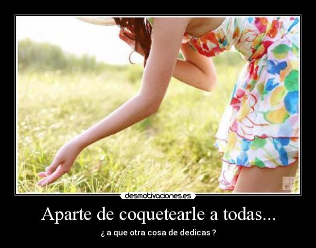 Aparte de coquetearle a todas... - ¿ a que otra cosa de dedicas ?