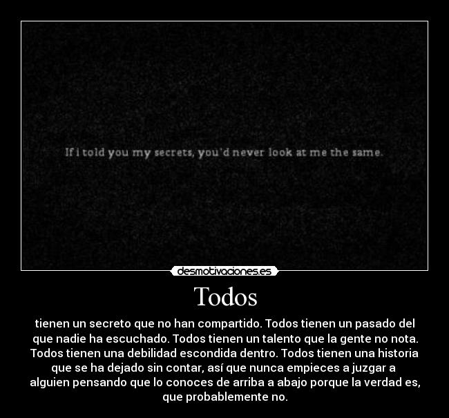 Todos - tienen un secreto que no han compartido. Todos tienen un pasado del
que nadie ha escuchado. Todos tienen un talento que la gente no nota.
Todos tienen una debilidad escondida dentro. Todos tienen una historia
que se ha dejado sin contar, así que nunca empieces a juzgar a 
alguien pensando que lo conoces de arriba a abajo porque la verdad es,
que probablemente no.