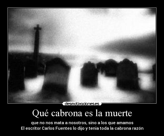 Qué cabrona es la muerte - que no nos mata a nosotros, sino a los que amamos
El escritor Carlos Fuentes lo dijo y tenia toda la cabrona razón