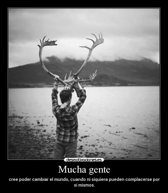 Mucha gente - cree poder cambiar el mundo, cuando ni siquiera pueden complacerse por
si mismos.