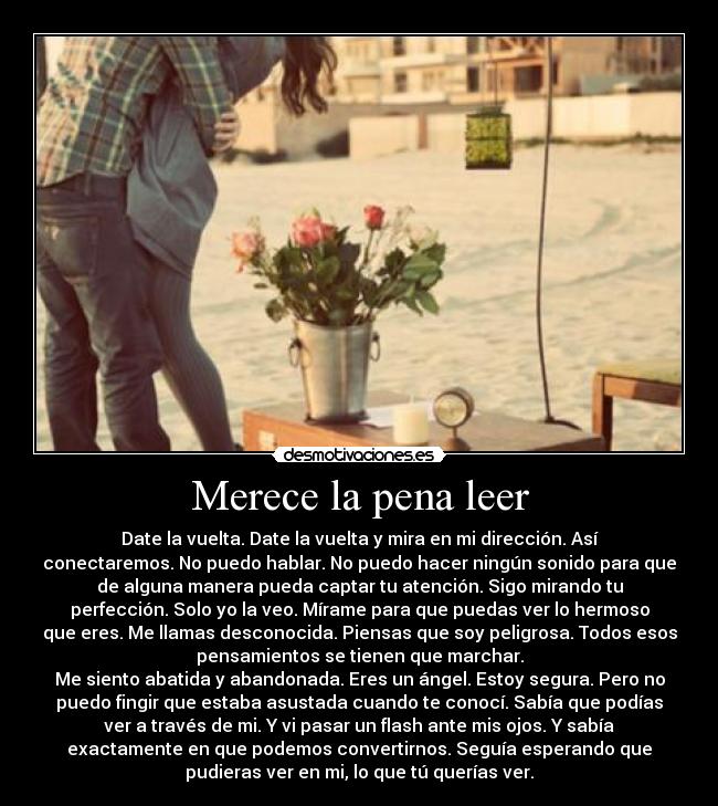 Merece la pena leer - Date la vuelta. Date la vuelta y mira en mi dirección. Así
conectaremos. No puedo hablar. No puedo hacer ningún sonido para que
de alguna manera pueda captar tu atención. Sigo mirando tu
perfección. Solo yo la veo. Mírame para que puedas ver lo hermoso
que eres. Me llamas desconocida. Piensas que soy peligrosa. Todos esos
pensamientos se tienen que marchar.
Me siento abatida y abandonada. Eres un ángel. Estoy segura. Pero no
puedo fingir que estaba asustada cuando te conocí. Sabía que podías
ver a través de mi. Y vi pasar un flash ante mis ojos. Y sabía
exactamente en que podemos convertirnos. Seguía esperando que
pudieras ver en mi, lo que tú querías ver.
