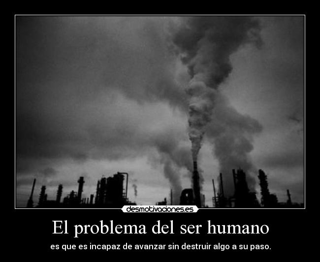 El problema del ser humano - es que es incapaz de avanzar sin destruir algo a su paso.