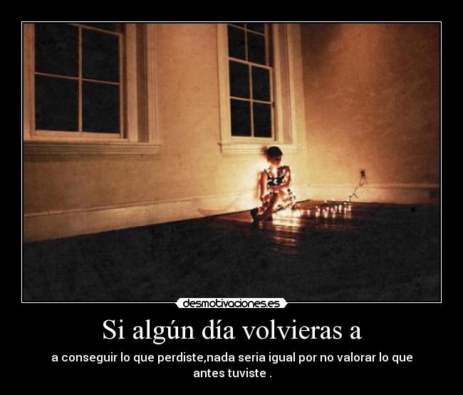 Si algún día volvieras a - a conseguir lo que perdiste,nada seria igual por no valorar lo que antes tuviste .