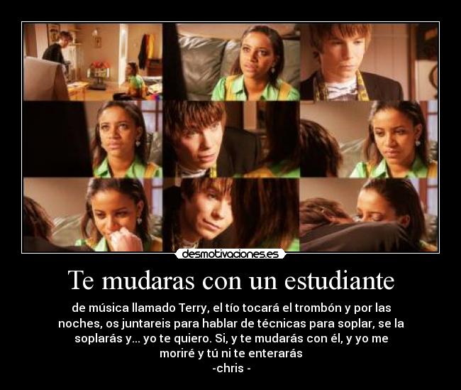 Te mudaras con un estudiante - de música llamado Terry, el tío tocará el trombón y por las
noches, os juntareis para hablar de técnicas para soplar, se la
soplarás y... yo te quiero. Si, y te mudarás con él, y yo me
moriré y tú ni te enterarás
-chris -
