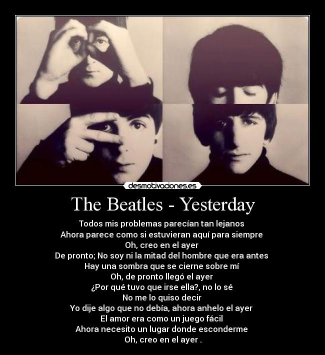 The Beatles - Yesterday - Todos mis problemas parecían tan lejanos
Ahora parece como si estuvieran aquí para siempre
Oh, creo en el ayer
De pronto; No soy ni la mitad del hombre que era antes
Hay una sombra que se cierne sobre mí
Oh, de pronto llegó el ayer
¿Por qué tuvo que irse ella?, no lo sé
No me lo quiso decir
Yo dije algo que no debía, ahora anhelo el ayer
El amor era como un juego fácil
Ahora necesito un lugar donde esconderme
Oh, creo en el ayer .