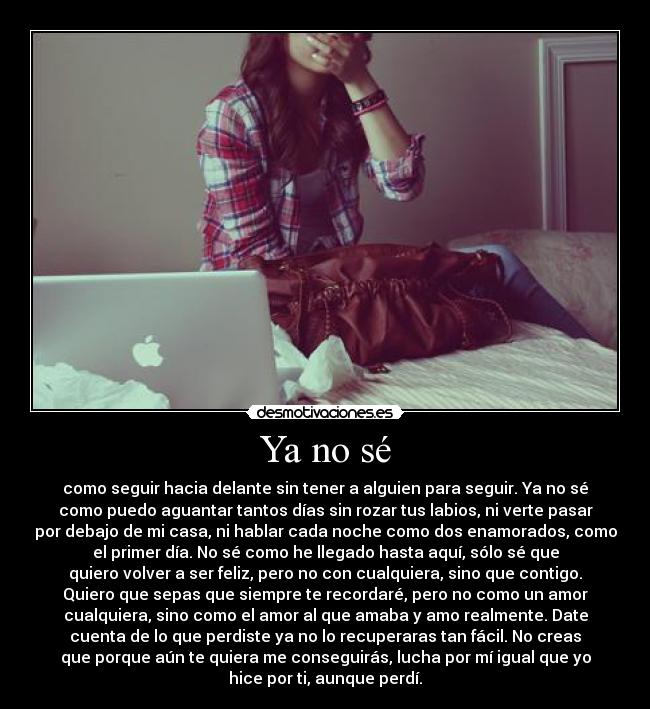 Ya no sé - como seguir hacia delante sin tener a alguien para seguir. Ya no sé
como puedo aguantar tantos días sin rozar tus labios, ni verte pasar
por debajo de mi casa, ni hablar cada noche como dos enamorados, como
el primer día. No sé como he llegado hasta aquí, sólo sé que
quiero volver a ser feliz, pero no con cualquiera, sino que contigo.
Quiero que sepas que siempre te recordaré, pero no como un amor
cualquiera, sino como el amor al que amaba y amo realmente. Date
cuenta de lo que perdiste ya no lo recuperaras tan fácil. No creas
que porque aún te quiera me conseguirás, lucha por mí igual que yo
hice por ti, aunque perdí.