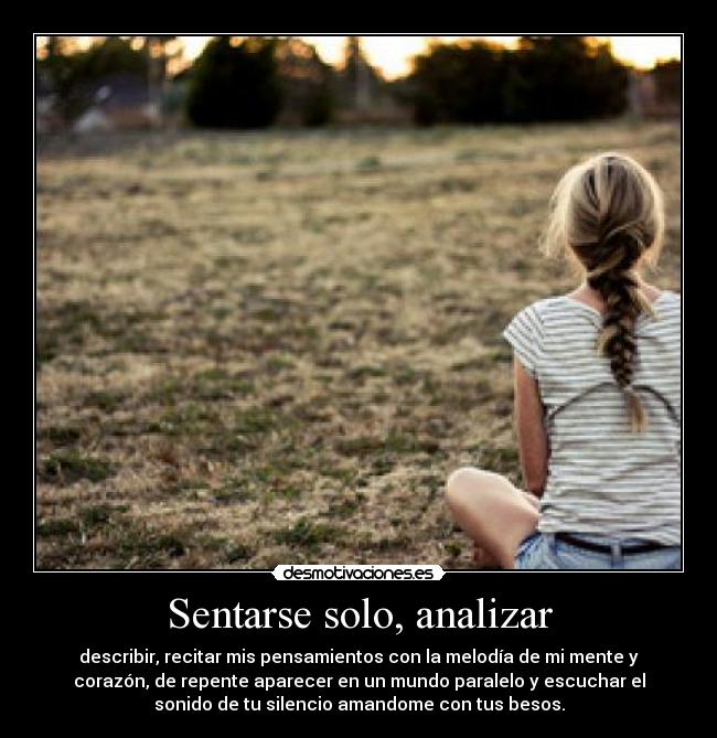 Sentarse solo, analizar - describir, recitar mis pensamientos con la melodía de mi mente y
corazón, de repente aparecer en un mundo paralelo y escuchar el
sonido de tu silencio amandome con tus besos.