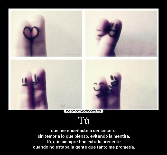 Tú - que me enseñaste a ser sincero,
sin temor a lo que pienso, evitando la mentira,
tú, que siempre has estado presente
cuando no estaba la gente que tanto me prometía.