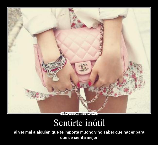 Sentirte inútil - al ver mal a alguien que te importa mucho y no saber que hacer para
que se sienta mejor.