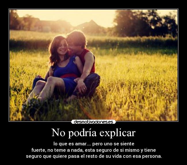 No podría explicar - lo que es amar.... pero uno se siente
fuerte, no teme a nada, esta seguro de si mismo y tiene
seguro que quiere pasa el resto de su vida con esa persona.