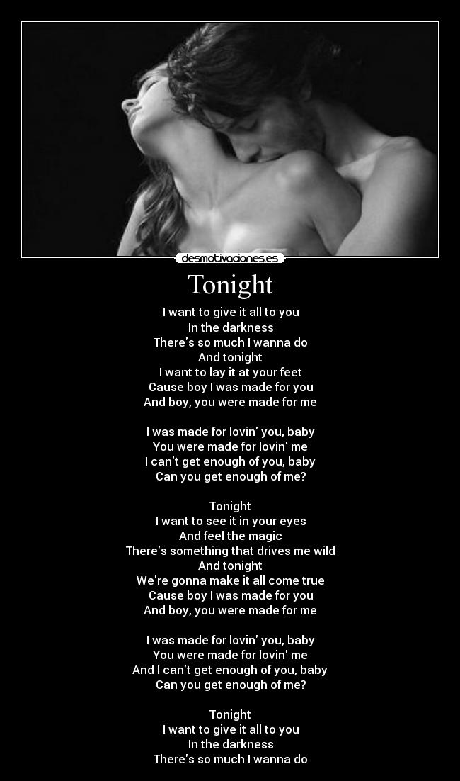 Tonight - I want to give it all to you
In the darkness
Theres so much I wanna do
And tonight
I want to lay it at your feet
Cause boy I was made for you
And boy, you were made for me
I was made for lovin you, baby
You were made for lovin me
I cant get enough of you, baby
Can you get enough of me?
Tonight
I want to see it in your eyes
And feel the magic
Theres something that drives me wild
And tonight
Were gonna make it all come true
Cause boy I was made for you
And boy, you were made for me
I was made for lovin you, baby
You were made for lovin me
And I cant get enough of you, baby
Can you get enough of me?
Tonight
I want to give it all to you
In the darkness
Theres so much I wanna do