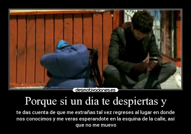 Porque si un dia te despiertas y - te das cuenta de que me extrañas tal vez regreses al lugar en donde
nos conocimos y me veras esperandote en la esquina de la calle, así
que no me muevo