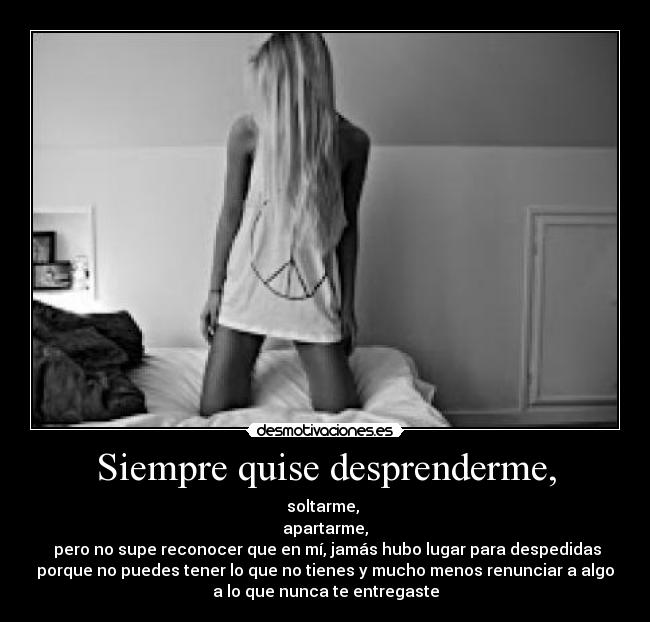 Siempre quise desprenderme, - soltarme,
apartarme,
pero no supe reconocer que en mí, jamás hubo lugar para despedidas
porque no puedes tener lo que no tienes y mucho menos renunciar a algo
a lo que nunca te entregaste