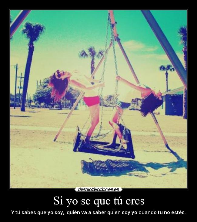 Si yo se que tú eres - Y tú sabes que yo soy,  quién va a saber quien soy yo cuando tu no estés.