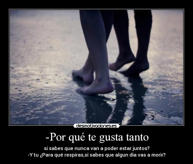 -Por qué te gusta tanto - si sabes que nunca van a poder estar juntos?
-Y tu ¿Para qué respiras,si sabes que algun dia vas a morir?