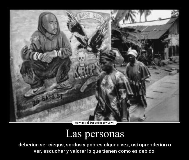 Las personas - deberían ser ciegas, sordas y pobres alguna vez, así aprenderían a
ver, escuchar y valorar lo que tienen como es debido.