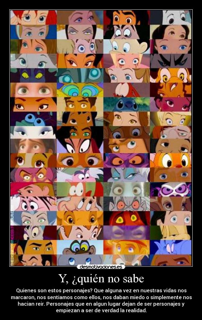 Y, ¿quién no sabe - Quienes son estos personajes? Que alguna vez en nuestras vidas nos
marcaron, nos sentiamos como ellos, nos daban miedo o simplemente nos
hacian reir. Personajes que en algun lugar dejan de ser personajes y
empiezan a ser de verdad la realidad.