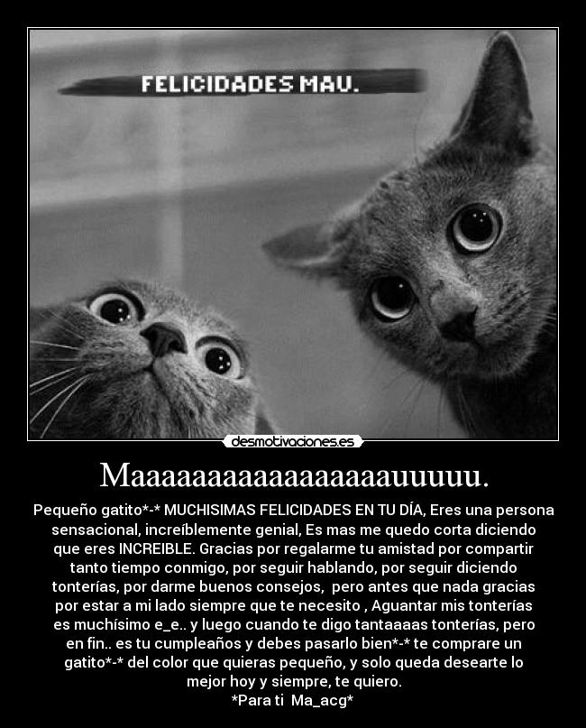 Maaaaaaaaaaaaaaaaauuuuu. - Pequeño gatito*-* MUCHISIMAS FELICIDADES EN TU DÍA, Eres una persona
sensacional, increíblemente genial, Es mas me quedo corta diciendo
que eres INCREIBLE. Gracias por regalarme tu amistad por compartir
tanto tiempo conmigo, por seguir hablando, por seguir diciendo
tonterías, por darme buenos consejos,  pero antes que nada gracias
por estar a mi lado siempre que te necesito , Aguantar mis tonterías
es muchísimo e_e.. y luego cuando te digo tantaaaas tonterías, pero
en fin.. es tu cumpleaños y debes pasarlo bien*-* te comprare un
gatito*-* del color que quieras pequeño, y solo queda desearte lo
mejor hoy y siempre, te quiero.
*Para ti  Ma_acg*