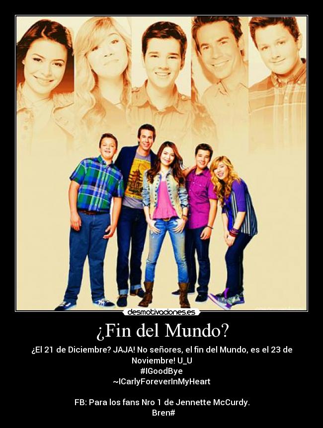 ¿Fin del Mundo? - ¿El 21 de Diciembre? JAJA! No señores, el fin del Mundo, es el 23 de Noviembre! U_U
#IGoodBye
~ICarlyForeverInMyHeart♥
FB: Para los fans Nro 1 de Jennette McCurdy.
Bren#