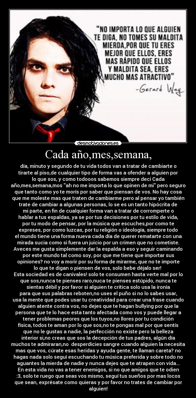Cada año,mes,semana, - día, minuto y segundo de tu vida todos van a tratar de cambiarte o
tirarte al piso,de cualquier tipo de forma vas a ofender a alguien por
lo que sos, y como todooos sabemos siempre deci Cada
año,mes,semana,mos ah no me importa lo que opinen de mi pero seguro
que tanto como yo te morís por saber que piensan de vos. No hay cosa
que me moleste mas que traten de cambiarme pero al pensar yo también
trate de cambiar a algunas personas, lo se es un tanto hipócrita de
mi parte, en fin de cualquier forma van a tratar de corromperte o
hablar a tus espaldas, ya se por tus decisiones por tu estilo de vida,
por tu modo de pensar, por la música que escuches,por como te
expreses, por como luzcas, por tu religión o ideología, siempre todo
el mundo tiene una forma nueva cada día de querer rematarte con una
mirada sucia como si fuera un juicio por un crimen que no cometiste.
Aveces me gusta simplemente dar la espalda a eso y seguir caminando
por este mundo tal como soy, por que me tiene que importar sus
opiniones? no voy a morir por su forma de mirarme, que no te importe
lo que te digan o piensen de vos, solo bebe déjalo ser!
Esta sociedad es de canivales! solo te consumen hasta verte mal por lo
que sos,nunca te pienses raro,nuca te pienses estúpido, nunca te
sientas débil y por favor si alguien te critica solo usa la ironía
para que sus palabras reboten,no uses el puño si no lo sabes usar,
usa la mente que podes usar tu creatividad para crear una frase cuando
alguien atente contra vos, no dejes que te hagan bullying por que la
persona que te lo hace esta tanto afectada como vos y puede llegar a
tener problemas peores que los tuyos,no llores por tu condición
física, todos te aman por lo que sos,no te pongas mal por que sentís
que no le gustas a nadie, la perfección no existe pero la belleza
interior si,no creas que sos la decepción de tus padres, algún día
muchos te admiraran,no desperdicies sangre cuando alguien la necesita
mas que vos, cúrate esas heridas y ayuda gente, te llaman careta? no
hagas nada solo seguí escuchando tu música preferida y sobre todo no
aguantes la mierda de nadie y nunca dejes que te atrapen con vida...
En esta vida no vas a tener enemigos, si no que amigos que te odien
:3, solo te ruego que seas vos mismo, seguí tus sueños por mas locos
que sean, exprésate como quieras y por favor no trates de cambiar por
alguien!