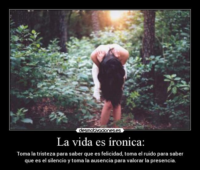 La vida es íronica: - Toma la tristeza para saber que es felicidad, toma el ruido para saber
que es el silencio y toma la ausencia para valorar la presencia.